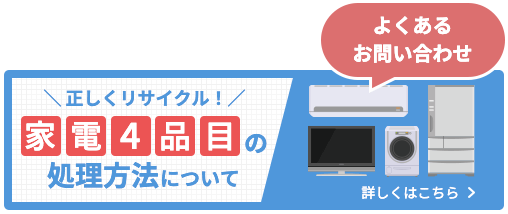 よくあるお問い合わせ 家電4品目の処理方法について詳しくはこちら